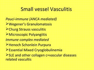 Small vessel Vasculitis
Pauci-immune (ANCA mediated)
Wegener’s Granulomatosis
Churg Strauss vasculitis
Microscopic Polyangiitis
Immune complex mediated
Henoch Schonlein Purpura
Essential Mixed Cryoglobulinemia
SLE and other collagen c=vascular diseases
related vascultis
 