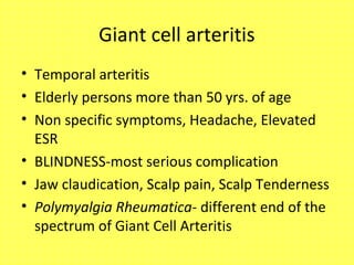 Giant cell arteritis
• Temporal arteritis
• Elderly persons more than 50 yrs. of age
• Non specific symptoms, Headache, Elevated
ESR
• BLINDNESS-most serious complication
• Jaw claudication, Scalp pain, Scalp Tenderness
• Polymyalgia Rheumatica- different end of the
spectrum of Giant Cell Arteritis
 