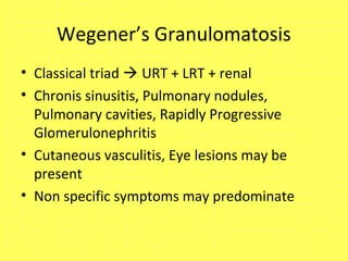 Wegener’s Granulomatosis
• Classical triad  URT + LRT + renal
• Chronis sinusitis, Pulmonary nodules,
Pulmonary cavities, Rapidly Progressive
Glomerulonephritis
• Cutaneous vasculitis, Eye lesions may be
present
• Non specific symptoms may predominate
 