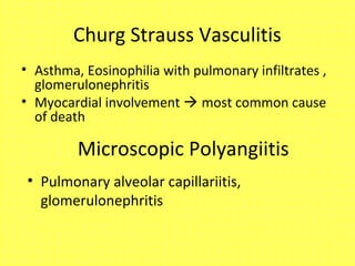Churg Strauss Vasculitis
• Asthma, Eosinophilia with pulmonary infiltrates ,
glomerulonephritis
• Myocardial involvement  most common cause
of death
Microscopic Polyangiitis
• Pulmonary alveolar capillariitis,
glomerulonephritis
 