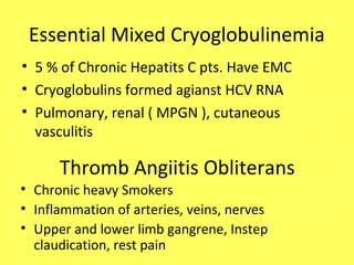 Essential Mixed Cryoglobulinemia
• 5 % of Chronic Hepatits C pts. Have EMC
• Cryoglobulins formed agianst HCV RNA
• Pulmonary, renal ( MPGN ), cutaneous
vasculitis
Thromb Angiitis Obliterans
• Chronic heavy Smokers
• Inflammation of arteries, veins, nerves
• Upper and lower limb gangrene, Instep
claudication, rest pain
 