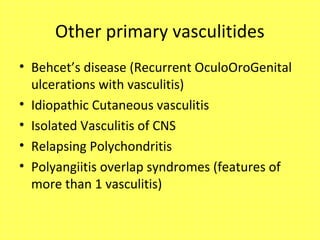 Other primary vasculitides
• Behcet’s disease (Recurrent OculoOroGenital
ulcerations with vasculitis)
• Idiopathic Cutaneous vasculitis
• Isolated Vasculitis of CNS
• Relapsing Polychondritis
• Polyangiitis overlap syndromes (features of
more than 1 vasculitis)
 