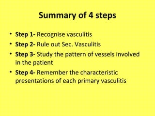 Summary of 4 steps
• Step 1- Recognise vasculitis
• Step 2- Rule out Sec. Vasculitis
• Step 3- Study the pattern of vessels involved
in the patient
• Step 4- Remember the characteristic
presentations of each primary vasculitis
 