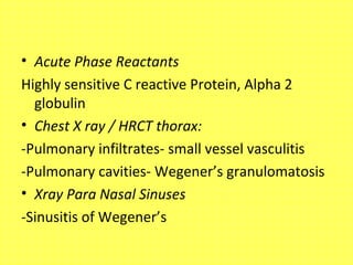 • Acute Phase Reactants
Highly sensitive C reactive Protein, Alpha 2
globulin
• Chest X ray / HRCT thorax:
-Pulmonary infiltrates- small vessel vasculitis
-Pulmonary cavities- Wegener’s granulomatosis
• Xray Para Nasal Sinuses
-Sinusitis of Wegener’s
 