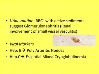 • Urine routine- RBCs with active sediments
suggest Glomerulonephritis (Renal
involvement of small vessel vasculitis)
• Viral Markers
- Hep. B Poly Arteritis Nodosa
- Hep.C Essential Mixed Cryoglobulinemia
 