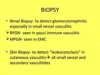 BIOPSY
• Renal Biopsy- to detect glomerulonephritis
especially in small vessel vasculitis
RPGN- seen in pauci immune vasculitis
MPGN- seen in EMC
• Skin Biopsy- to detect “leukocytoclasis” in
cutaneous vasculitis all small vessel and
secondary vasculitides
 