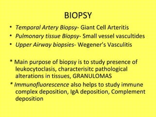 BIOPSY
• Temporal Artery Biopsy- Giant Cell Arteritis
• Pulmonary tissue Biopsy- Small vessel vascultides
• Upper Airway biopsies- Wegener’s Vasculitis
* Main purpose of biopsy is to study presence of
leukocytoclasis, characterisitc pathological
alterations in tissues, GRANULOMAS
* Immunofluorescence also helps to study immune
complex deposition, IgA deposition, Complement
deposition
 