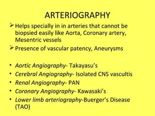 ARTERIOGRAPHY
Helps specially in in arteries that cannot be
biopsied easily like Aorta, Coronary artery,
Mesentric vessels
Presence of vascular patency, Aneurysms
• Aortic Angiography- Takayasu’s
• Cerebral Angiography- Isolated CNS vascultis
• Renal Angiography- PAN
• Coronary Angiography- Kawasaki’s
• Lower limb arteriography-Buerger’s Disease
(TAO)
 