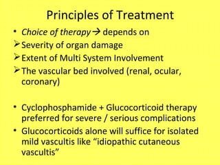 Principles of Treatment
• Choice of therapy depends on
Severity of organ damage
Extent of Multi System Involvement
The vascular bed involved (renal, ocular,
coronary)
• Cyclophosphamide + Glucocorticoid therapy
preferred for severe / serious complications
• Glucocorticoids alone will suffice for isolated
mild vascultis like “idiopathic cutaneous
vascultis”
 