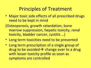 Principles of Treatment
• Major toxic side effects of all prescribed drugs
need to be kept in mind
(Osteoporosis, growth retardation, bone
marrow suppression, hepatic toxicity, renal
toxicity, bladder cancer, cystitis …)
• Long term toxicities need to be prevented
• Long term prescription of a single group of
drug to be avoided change over to a drug
with lesser toxicity profile as soon as
symptoms are controlled
 