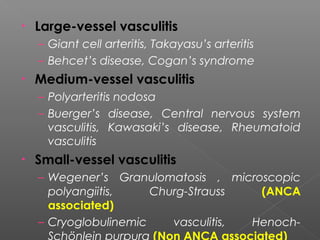 • Large-vessel vasculitis
– Giant cell arteritis, Takayasu’s arteritis
– Behcet’s disease, Cogan’s syndrome
• Medium-vessel vasculitis
– Polyarteritis nodosa
– Buerger’s disease, Central nervous system
vasculitis, Kawasaki’s disease, Rheumatoid
vasculitis
• Small-vessel vasculitis
– Wegener’s Granulomatosis , microscopic
polyangiitis, Churg-Strauss (ANCA
associated)
– Cryoglobulinemic vasculitis, Henoch-
Schönlein purpura (Non ANCA associated)
 