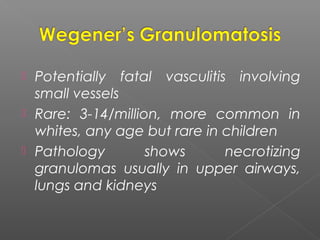  Potentially fatal vasculitis involving
small vessels
 Rare: 3-14/million, more common in
whites, any age but rare in children
 Pathology shows necrotizing
granulomas usually in upper airways,
lungs and kidneys
 