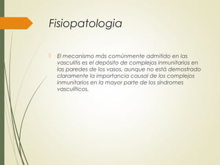 Fisiopatologia
 El mecanismo más comúnmente admitido en las
vasculitis es el depósito de complejos inmunitarios en
las paredes de los vasos, aunque no está demostrado
claramente la importancia causal de los complejos
inmunitarios en la mayor parte de los síndromes
vasculíticos.
 