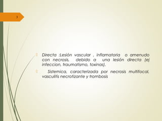  Directa :Lesión vascular , inflamatoria o amenudo
con necrosis, debido a una lesión directa (ej
infeccion, traumatismo, toxinas).
 Sistemica, caracterizada por necrosis multifocal,
vasculitis necrotizante y trombosis
3
 