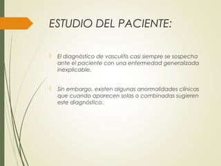 ESTUDIO DEL PACIENTE:
 El diagnóstico de vasculitis casi siempre se sospecha
ante el paciente con una enfermedad generalizada
inexplicable.
 Sin embargo, existen algunas anormalidades clínicas
que cuando aparecen solas o combinadas sugieren
este diagnóstico.
 