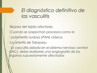 El diagnóstico definitivo de
las vasculitis
Biopsia del tejido afectado.
Cuando se sospechan procesos como la
 poliarteritis nudosa (PAN) clásica,
La arteritis de Takayasu.
 la vasculitis aislada en el sistema nervioso central
(SNC), debe realizarse una angiografía de los
órganos supuestamente afectados
 