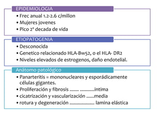 •Frec anual 1.2-2.6 c/millon
•Mujeres jovenes
•Pico 2º decada de vida
EPIDEMIOLOGIA
•Desconocida
•Genetico relacionado HLA-Bw52, o el HLA- DR2
•Niveles elevados de estrogenos, daño endotelial.
ETIOPATOGENIA
•Panarteritis = mononucleares y esporádicamente
células gigantes.
•Proliferación y fibrosis ....... ...........intima
•cicatrización y vascularización ......media
•rotura y degeneración ................... lamina elástica
Anátomo patológico
 