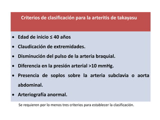 Criterios de clasificación para la arteritis de takayasu
 Edad de inicio ≤ 40 años
 Claudicación de extremidades.
 Disminución del pulso de la arteria braquial.
 Diferencia en la presión arterial ˃10 mmHg.
 Presencia de soplos sobre la arteria subclavia o aorta
abdominal.
 Arteriografía anormal.
Se requieren por lo menos tres criterios para establecer la clasificación.
 