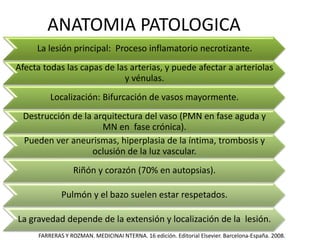 ANATOMIA PATOLOGICA
La lesión principal: Proceso inflamatorio necrotizante.
Afecta todas las capas de las arterias, y puede afectar a arteriolas
y vénulas.
Localización: Bifurcación de vasos mayormente.
Destrucción de la arquitectura del vaso (PMN en fase aguda y
MN en fase crónica).
Pueden ver aneurismas, hiperplasia de la íntima, trombosis y
oclusión de la luz vascular.
Riñón y corazón (70% en autopsias).
Pulmón y el bazo suelen estar respetados.
La gravedad depende de la extensión y localización de la lesión.
FARRERAS Y ROZMAN. MEDICINAI NTERNA. 16 edición. Editorial Elsevier. Barcelona-España. 2008.
 