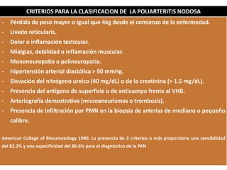 DIAGNOSTICO
CRITERIOS PARA LA CLASIFICACION DE LA POLIARTERITIS NODOSA
- Pérdida de peso mayor o igual que 4kg desde el comienzo de la enfermedad.
- Livedo reticularis.
- Dolor o inflamación testicular.
- Mialgias, debilidad o inflamación muscular.
- Mononeuropatia o polineuropatia.
- Hipertensión arterial diastólica > 90 mmHg.
- Elevación del nitrógeno ureico (40 mg/dL) o de la creatinina (> 1.5 mg/dL).
- Presencia del antígeno de superficie o de anticuerpo frente al VHB.
- Arteriografía demostrativa (microaneurismas o trombosis).
- Presencia de infiltración por PMN en la biopsia de arterias de mediano o pequeño
calibre.
American College of Rheumatology 1990. La presencia de 3 criterios o más proporciona una sensibilidad
del 82.2% y una especificidad del 86.6% para el diagnóstico de la PAN
 