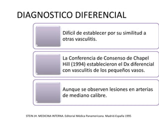 DIAGNOSTICO DIFERENCIAL
Difícil de establecer por su similitud a
otras vasculitis.
La Conferencia de Consenso de Chapel
Hill (1994) establecieron el Dx diferencial
con vasculitis de los pequeños vasos.
Aunque se observen lesiones en arterias
de mediano calibre.
STEIN JH. MEDICINA INTERNA. Editorial Médica Panamericana. Madrid-España 1995
 