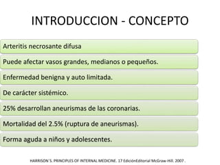 INTRODUCCION - CONCEPTO
Arteritis necrosante difusa
Puede afectar vasos grandes, medianos o pequeños.
Enfermedad benigna y auto limitada.
De carácter sistémico.
25% desarrollan aneurismas de las coronarias.
Mortalidad del 2.5% (ruptura de aneurismas).
Forma aguda a niños y adolescentes.
HARRISON´S. PRINCIPLES OF INTERNAL MEDICINE. 17 EdiciónEditorial McGraw-Hill. 2007 .
 