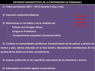 CRITERIOS DIAGNOSTICOS DE LA ENFERMEDAD DE KAWASAKI|
1) Fiebre persistente (38°C – 40°C) durante 5 días o más.
2) Inyección conjuntival bilateral.
3) Alteraciones en los labios y en la cavidad oral
- Eritema oro faríngeo difuso.
- Lengua en frambuesa.
- Enrojecimiento sequedad y fisuracion labial.
4) Cambios en extremidades periféricas: Enrojecimiento de las palmas y plantas de
manos y pies, edema indurado en la fase inicial y descamación membranosa de las
puntas de los dedos en la fase convaleciente.
5) Examen polimorfo en las superficies extensoras de los miembros y tronco.
6) Adenopatías cervicales agudas no purulentas.
Kawasaki
Disease
Research
Committee
 