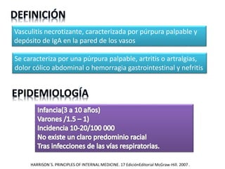 Vasculitis necrotizante, caracterizada por púrpura palpable y
depósito de IgA en la pared de los vasos
Se caracteriza por una púrpura palpable, artritis o artralgias,
dolor cólico abdominal o hemorragia gastrointestinal y nefritis
HARRISON´S. PRINCIPLES OF INTERNAL MEDICINE. 17 EdiciónEditorial McGraw-Hill. 2007 .
 