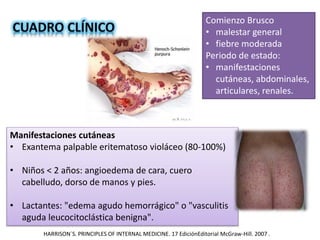 Comienzo Brusco
• malestar general
• fiebre moderada
Periodo de estado:
• manifestaciones
cutáneas, abdominales,
articulares, renales.
Manifestaciones cutáneas
• Exantema palpable eritematoso violáceo (80-100%)
• Niños < 2 años: angioedema de cara, cuero
cabelludo, dorso de manos y pies.
• Lactantes: "edema agudo hemorrágico" o "vasculitis
aguda leucocitoclástica benigna".
HARRISON´S. PRINCIPLES OF INTERNAL MEDICINE. 17 EdiciónEditorial McGraw-Hill. 2007 .
 