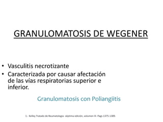 GRANULOMATOSIS DE WEGENER
• Vasculitis necrotizante
• Caracterizada por causar afectación
de las vías respiratorias superior e
inferior.
1.- Kelley Tratado de Reumatologia- séptima edición, volumen III. Pags 1375-1389.
Granulomatosis con Poliangiitis
 
