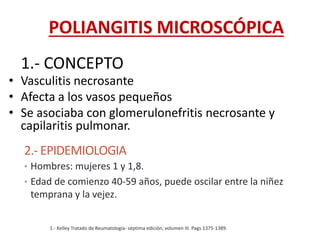 1.- CONCEPTO
• Vasculitis necrosante
• Afecta a los vasos pequeños
• Se asociaba con glomerulonefritis necrosante y
capilaritis pulmonar.
2.- EPIDEMIOLOGIA
• Hombres: mujeres 1 y 1,8.
• Edad de comienzo 40-59 años, puede oscilar entre la niñez
temprana y la vejez.
1.- Kelley Tratado de Reumatologia- séptima edición, volumen III. Pags 1375-1389.
POLIANGITIS MICROSCÓPICA
 