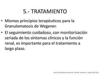 5.- TRATAMIENTO
• Mismos principios terapéuticos para la
Granulomatosis de Wegener.
• El seguimiento cuidadoso, con monitorización
seriada de los síntomas clínicos y la función
renal, es importante para el tratamiento a
largo plazo.
Harrison Medicina Interna 16° edición, volumen II. Pags 2203-2210.
 