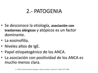 2.- PATOGENIA
• Se desconoce la etiología, asociación con
trastornos alérgicos y atópicos es un factor
dominante.
• La eosinofilia.
• Niveles altos de IgE.
• Papel etiopatogénico de los ANCA.
• La asociación con positividad de los ANCA es
mucho menos clara.
1.- Kelley Tratado de Reumatologia- séptima edición, volumen III. Pags 1375-1389.
 