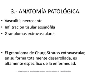 3.- ANATOMÍA PATOLÓGICA
• Vasculitis necrosante
• Infiltración tisular eosinófila
• Granulomas extravasculares.
• El granuloma de Churg-Strauss extravascular,
en su forma totalmente desarrollada, es
altamente específico de la enfermedad.
1.- Kelley Tratado de Reumatologia- séptima edición, volumen III. Pags 1375-1389.
 