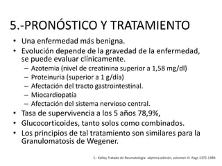 5.-PRONÓSTICO Y TRATAMIENTO
• Una enfermedad más benigna.
• Evolución depende de la gravedad de la enfermedad,
se puede evaluar clínicamente.
– Azotemia (nivel de creatinina superior a 1,58 mg/dl)
– Proteinuria (superior a 1 g/día)
– Afectación del tracto gastrointestinal.
– Miocardiopatía
– Afectación del sistema nervioso central.
• Tasa de supervivencia a los 5 años 78,9%,
• Glucocorticoides, tanto solos como combinados.
• Los principios de tal tratamiento son similares para la
Granulomatosis de Wegener.
1.- Kelley Tratado de Reumatologia- séptima edición, volumen III. Pags 1375-1389.
 