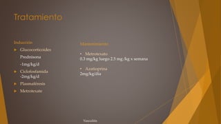 Tratamiento
Inducción
 Glucocorticoides
Prednisona
-1mg/kg/d
 Ciclofosfamida
-2mg/kg/d
 Plasmaféresis
 Metrotexate
Mantenimiento
• Metrotexato
0.3 mg/kg luego 2.5 mg /kg x semana
• Azatioprina
2mg/kg/día
Vasculitis
 