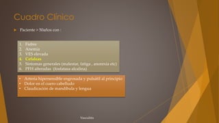Cuadro Clínico
 Paciente > 50años con :
Vasculitis
1. Fiebre
2. Anemia
3. VES elevada
4. Cefaleas
5. Síntomas generales (malestar, fatiga , anorexia etc)
6. PFH alteradas (fosfatasa alcalina)
• Arteria hipersensible engrosada y pulsátil al principio
• Dolor en el cuero cabelludo
• Claudicación de mandíbula y lengua
 