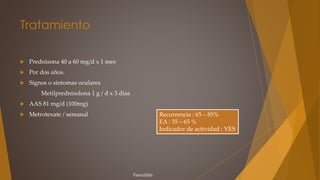 Tratamiento
 Prednisona 40 a 60 mg/d x 1 mes
 Por dos años.
 Sígnos o síntomas oculares
Metilprednisolona 1 g / d x 3 días
 AAS 81 mg/d (100mg)
 Metrotexate / semanal
Vasculitis
Recurrencia : 65 – 85%
EA : 35 – 65 %
Indicador de actividad : VES
 