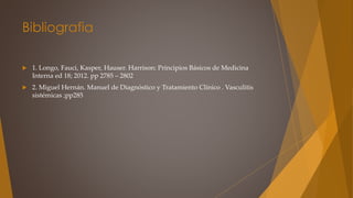 Bibliografia
 1. Longo, Fauci, Kasper, Hauser. Harrison: Principios Básicos de Medicina
Interna ed 18; 2012. pp 2785 – 2802
 2. Miguel Hernán. Manuel de Diagnóstico y Tratamiento Clínico . Vasculitis
sistémicas ;pp285
 