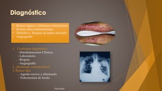 • Buscar sígnos y síntomas orientadores
• Excluir otras enfermedades
• Definitivo : Biopsia de tejido afectado
• Angiografía
1. Confirmar diagnóstico
- Manifestaciones Clínicas
- Laboratorio
- Biopsia
- Angiografia
2. ¿Síndrome característico?
3. Buscar tipo
- Agente nocivo y eliminarlo
- Enfermedad de fondo
Vasculitis
 