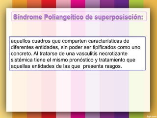 aquellos cuadros que comparten características de
diferentes entidades, sin poder ser tipificados como uno
concreto. Al tratarse de una vasculitis necrotizante
sistémica tiene el mismo pronóstico y tratamiento que
aquellas entidades de las que presenta rasgos.
 