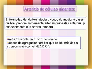 Enfermedad de Horton, afecta a vasos de mediano y gran
calibre, predominantemente arterias craneales externas, y
especialmente a la arteria temporal
más frecuente en el sexo femenino
casos de agregación familiar que se ha atribuido a
su asociación con el HLA DR-4.
 