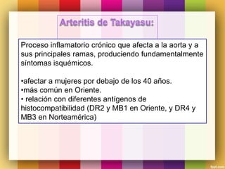 Proceso inflamatorio crónico que afecta a la aorta y a
sus principales ramas, produciendo fundamentalmente
síntomas isquémicos.
•afectar a mujeres por debajo de los 40 años.
•más común en Oriente.
• relación con diferentes antígenos de
histocompatibilidad (DR2 y MB1 en Oriente, y DR4 y
MB3 en Norteamérica)
 