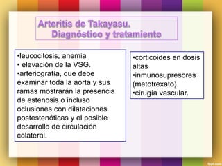 •leucocitosis, anemia
• elevación de la VSG.
•arteriografía, que debe
examinar toda la aorta y sus
ramas mostrarán la presencia
de estenosis o incluso
oclusiones con dilataciones
postestenóticas y el posible
desarrollo de circulación
colateral.
•corticoides en dosis
altas
•inmunosupresores
(metotrexato)
•cirugía vascular.
 