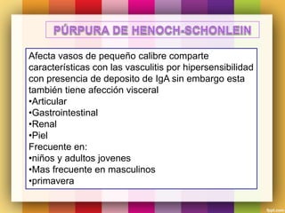 Afecta vasos de pequeño calibre comparte
características con las vasculitis por hipersensibilidad
con presencia de deposito de IgA sin embargo esta
también tiene afección visceral
•Articular
•Gastrointestinal
•Renal
•Piel
Frecuente en:
•niños y adultos jovenes
•Mas frecuente en masculinos
•primavera
 