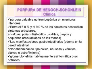 púrpura palpable no trombopénica en miembros
inferiores.
Entre el 6 0 % y el 9 0 % de los pacientes desarrollan
síntomas articulares,
artralgias, poliartritis(tobillos , rodillas, carpos y
pequeñas articulaciones de las manos)
Las manifestaciones gastrointestinales (edema en la
pared intestinal.
dolor abdominal de tipo cólico, náuseas y vómitos,
diarrea o estreñimiento)
glomerulonefritis habitualmente asintomática o sx
nefrótico
 