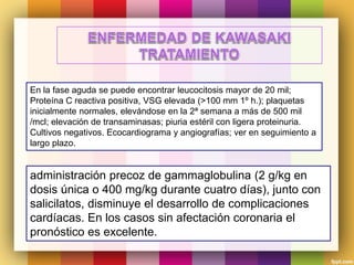 administración precoz de gammaglobulina (2 g/kg en
dosis única o 400 mg/kg durante cuatro días), junto con
salicilatos, disminuye el desarrollo de complicaciones
cardíacas. En los casos sin afectación coronaria el
pronóstico es excelente.
En la fase aguda se puede encontrar leucocitosis mayor de 20 mil;
Proteína C reactiva positiva, VSG elevada (>100 mm 1º h.); plaquetas
inicialmente normales, elevándose en la 2ª semana a más de 500 mil
/mcl; elevación de transaminasas; piuria estéril con ligera proteinuria.
Cultivos negativos. Ecocardiograma y angiografías; ver en seguimiento a
largo plazo.
 