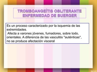 Es un proceso caracterizado por la isquemia de las
extremidades.
Afecta a varones jóvenes, fumadores, sobre todo,
orientales. A diferencia de las vasculitis "auténticas",
no se produce afectación visceral
 