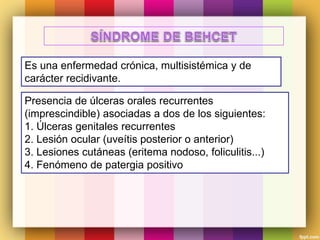 Es una enfermedad crónica, multisistémica y de
carácter recidivante.
Presencia de úlceras orales recurrentes
(imprescindible) asociadas a dos de los siguientes:
1. Úlceras genitales recurrentes
2. Lesión ocular (uveítis posterior o anterior)
3. Lesiones cutáneas (eritema nodoso, foliculitis...)
4. Fenómeno de patergia positivo
 