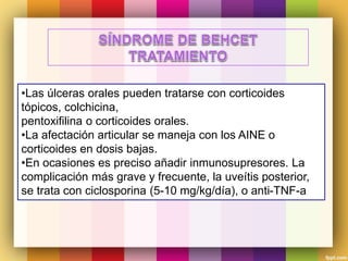 •Las úlceras orales pueden tratarse con corticoides
tópicos, colchicina,
pentoxifilina o corticoides orales.
•La afectación articular se maneja con los AINE o
corticoides en dosis bajas.
•En ocasiones es preciso añadir inmunosupresores. La
complicación más grave y frecuente, la uveítis posterior,
se trata con ciclosporina (5-10 mg/kg/día), o anti-TNF-a
 